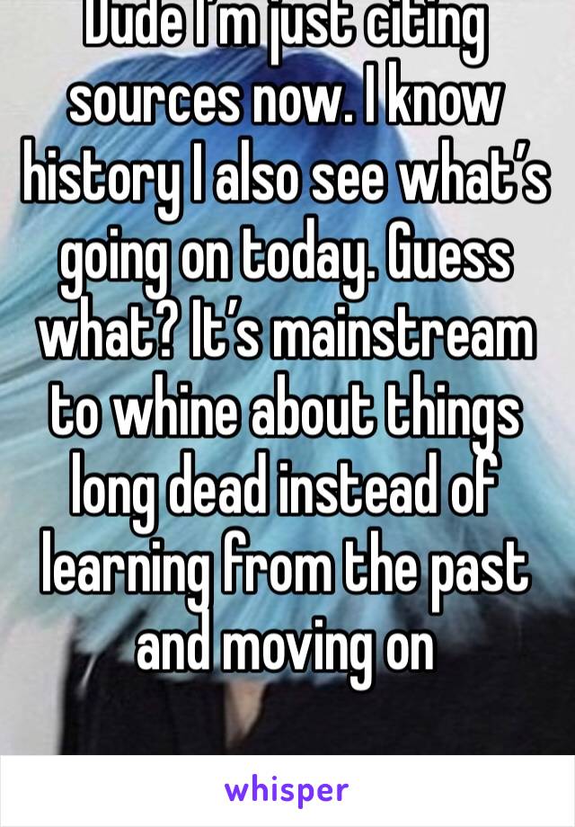 Dude I’m just citing sources now. I know history I also see what’s going on today. Guess what? It’s mainstream to whine about things long dead instead of learning from the past and moving on 