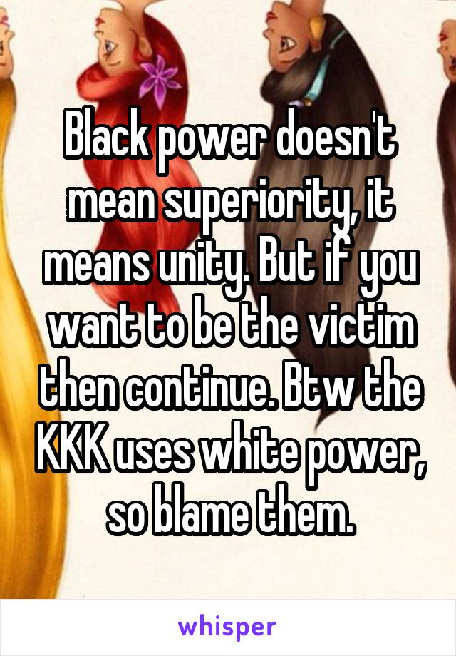 Black power doesn't mean superiority, it means unity. But if you want to be the victim then continue. Btw the KKK uses white power, so blame them.