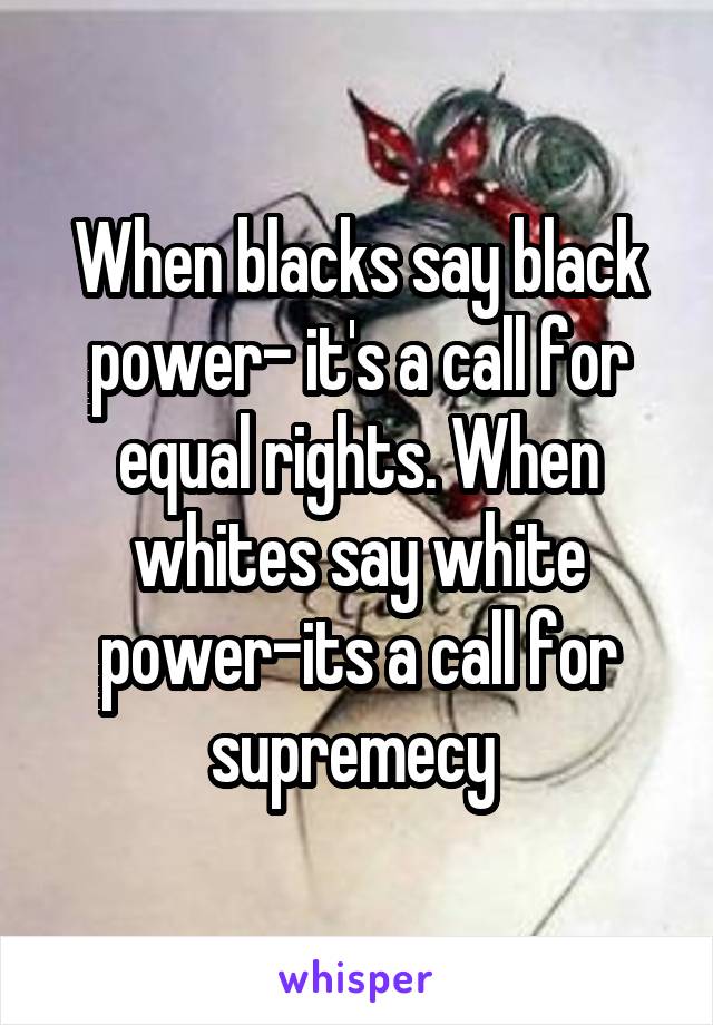 When blacks say black power- it's a call for equal rights. When whites say white power-its a call for supremecy 