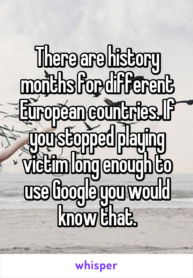 There are history months for different European countries. If you stopped playing victim long enough to use Google you would know that.