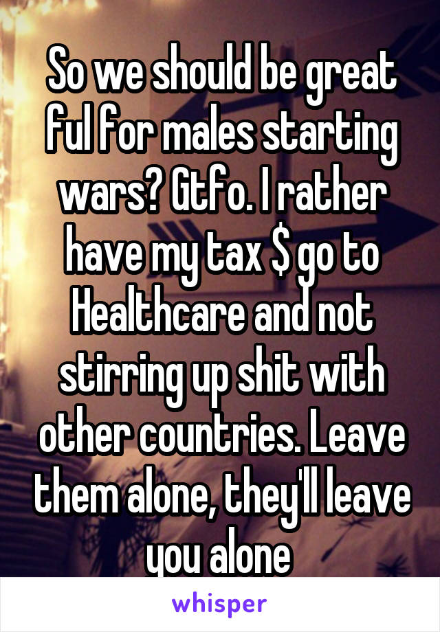 So we should be great ful for males starting wars? Gtfo. I rather have my tax $ go to Healthcare and not stirring up shit with other countries. Leave them alone, they'll leave you alone 