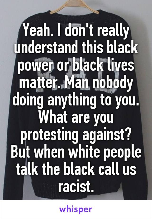 Yeah. I don't really understand this black power or black lives matter. Man nobody doing anything to you. What are you protesting against? But when white people talk the black call us racist.