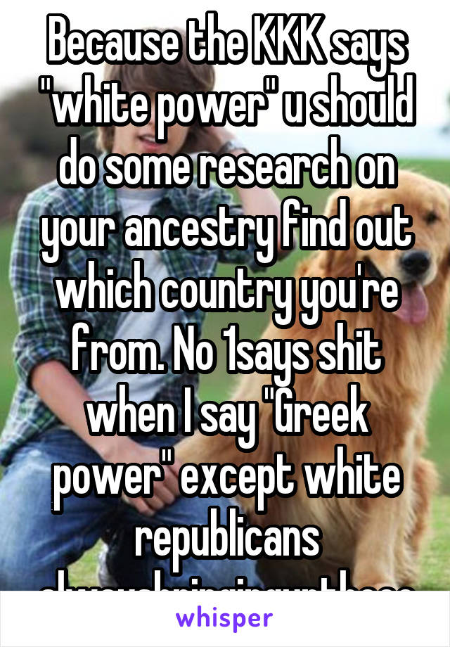 Because the KKK says "white power" u should do some research on your ancestry find out which country you're from. No 1says shit when I say "Greek power" except white republicans alwaysbringinguptheec