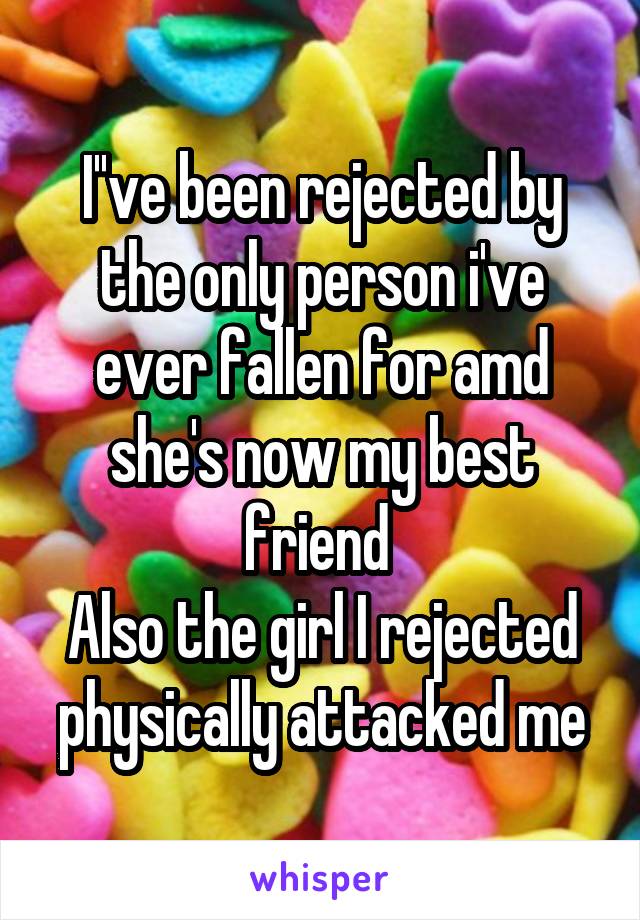 I''ve been rejected by the only person i've ever fallen for amd she's now my best friend 
Also the girl I rejected physically attacked me