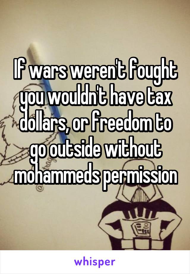 If wars weren't fought you wouldn't have tax dollars, or freedom to go outside without mohammeds permission 