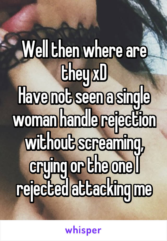 Well then where are they xD
Have not seen a single woman handle rejection without screaming, crying or the one I rejected attacking me