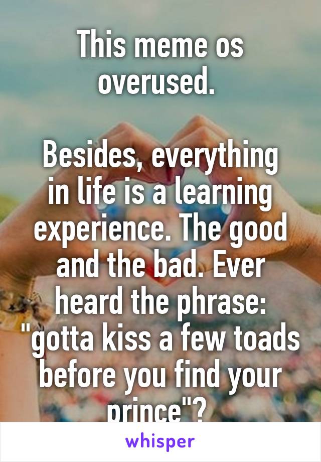 This meme os overused. 

Besides, everything in life is a learning experience. The good and the bad. Ever heard the phrase: "gotta kiss a few toads before you find your prince"? 