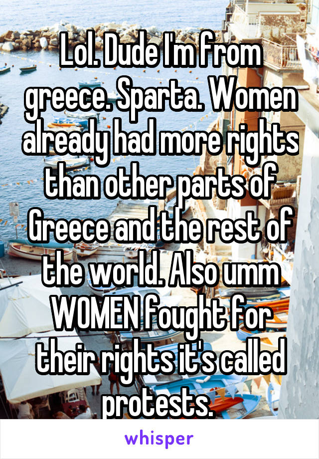 Lol. Dude I'm from greece. Sparta. Women already had more rights than other parts of Greece and the rest of the world. Also umm WOMEN fought for their rights it's called protests. 