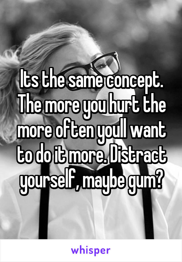 Its the same concept. The more you hurt the more often youll want to do it more. Distract yourself, maybe gum?