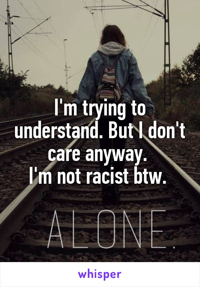 I'm trying to understand. But I don't care anyway. 
I'm not racist btw. 