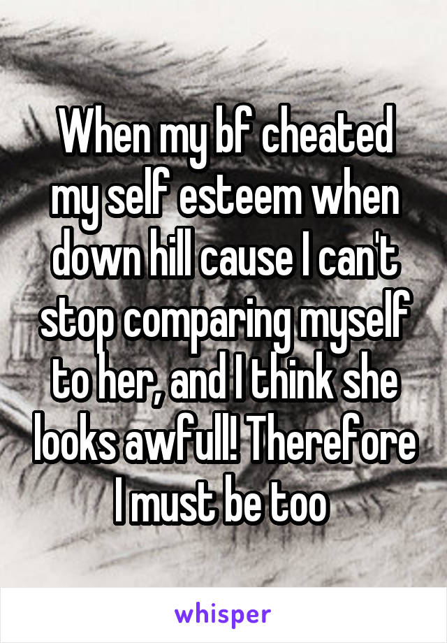 When my bf cheated my self esteem when down hill cause I can't stop comparing myself to her, and I think she looks awfull! Therefore I must be too 