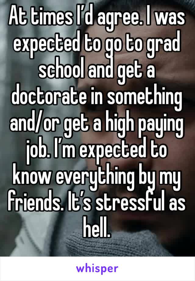 At times I’d agree. I was expected to go to grad school and get a doctorate in something and/or get a high paying job. I’m expected to know everything by my friends. It’s stressful as hell.