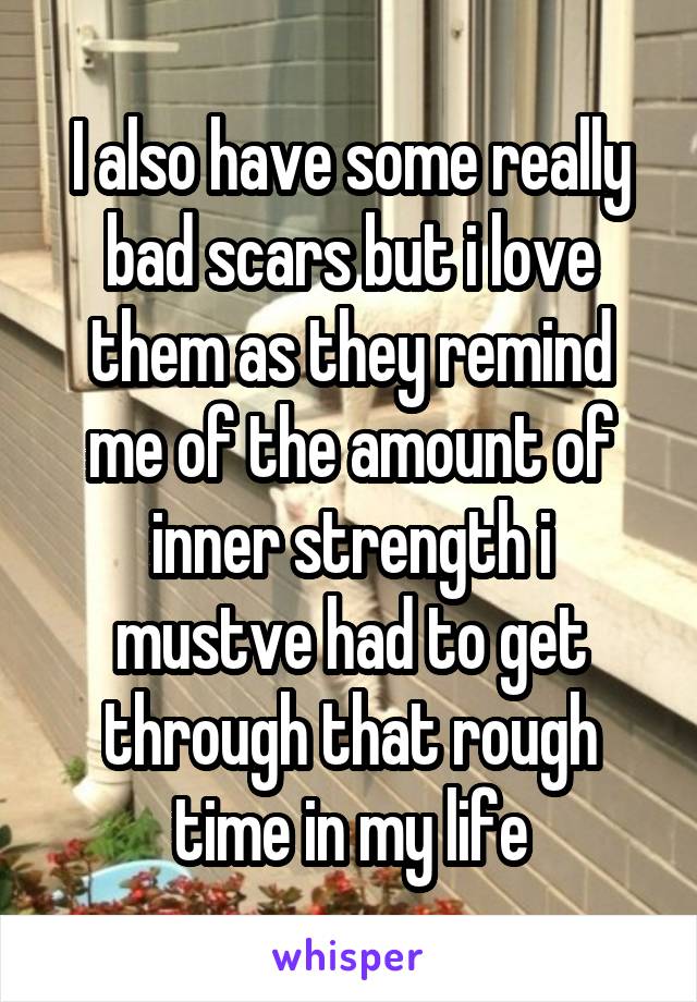 I also have some really bad scars but i love them as they remind me of the amount of inner strength i mustve had to get through that rough time in my life