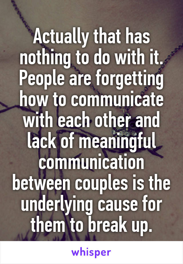 Actually that has nothing to do with it.
People are forgetting how to communicate with each other and lack of meaningful communication between couples is the underlying cause for them to break up.