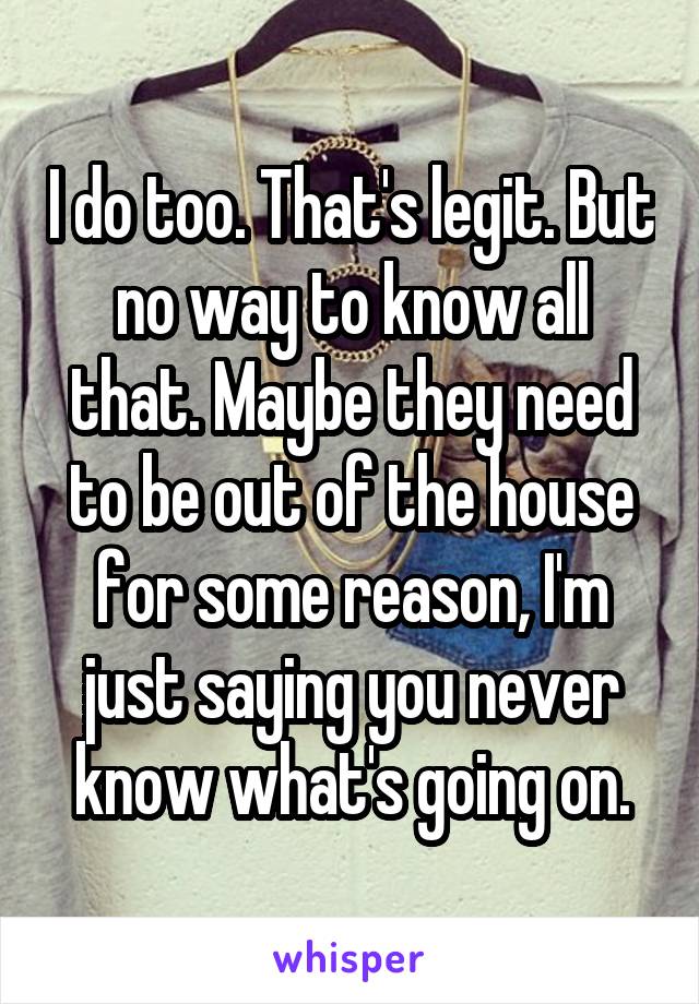 I do too. That's legit. But no way to know all that. Maybe they need to be out of the house for some reason, I'm just saying you never know what's going on.