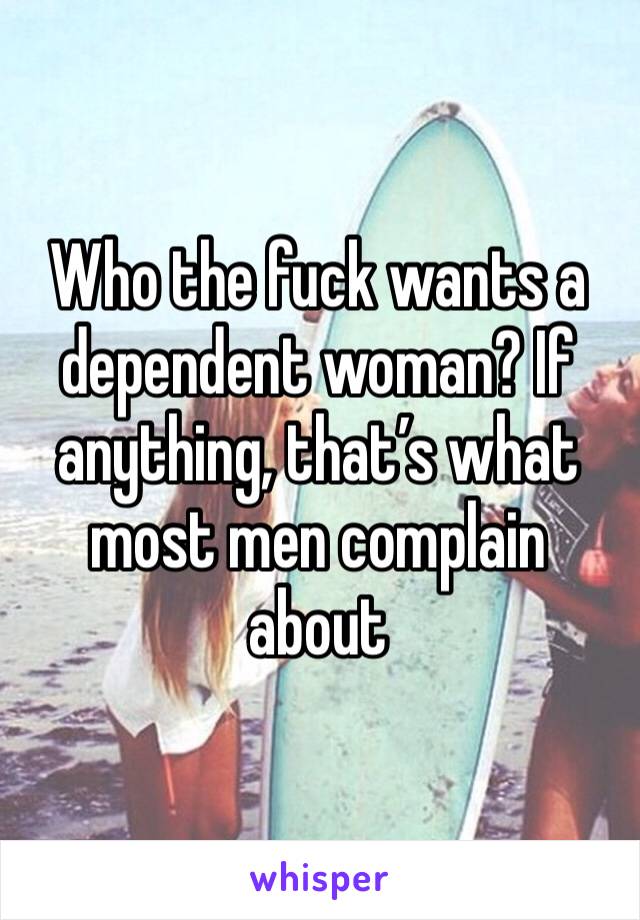 Who the fuck wants a dependent woman? If anything, that’s what most men complain about