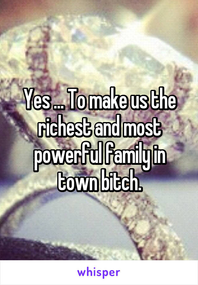Yes ... To make us the richest and most powerful family in town bitch.