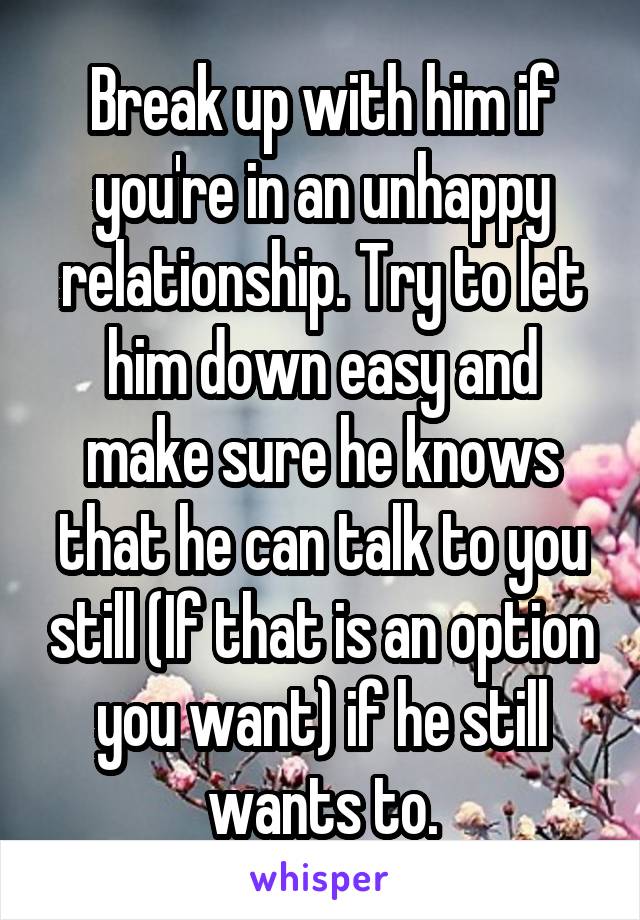 Break up with him if you're in an unhappy relationship. Try to let him down easy and make sure he knows that he can talk to you still (If that is an option you want) if he still wants to.