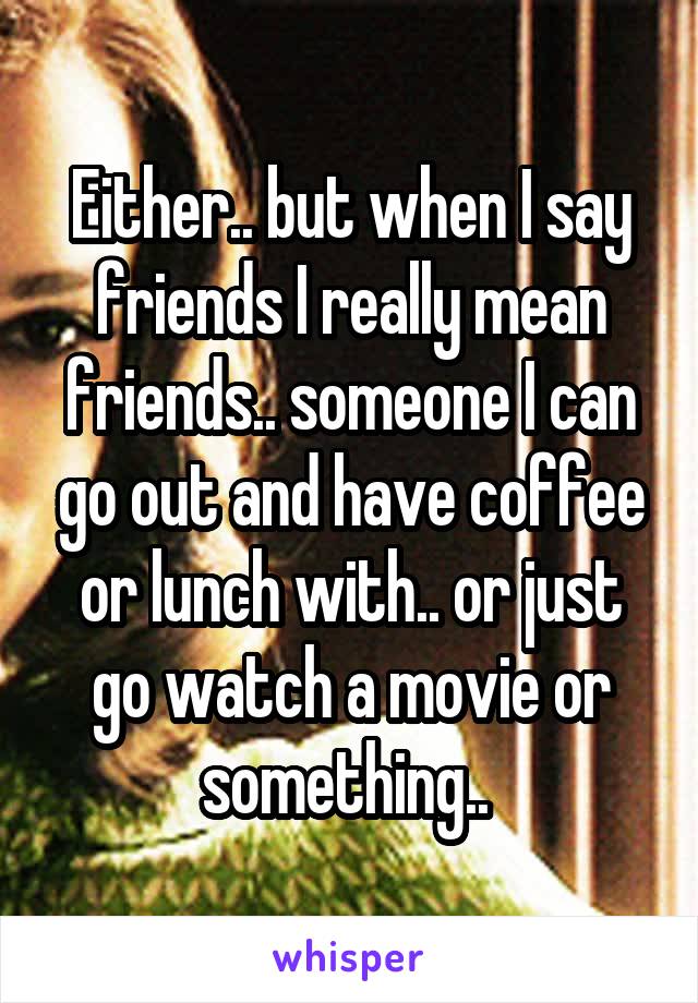 Either.. but when I say friends I really mean friends.. someone I can go out and have coffee or lunch with.. or just go watch a movie or something.. 