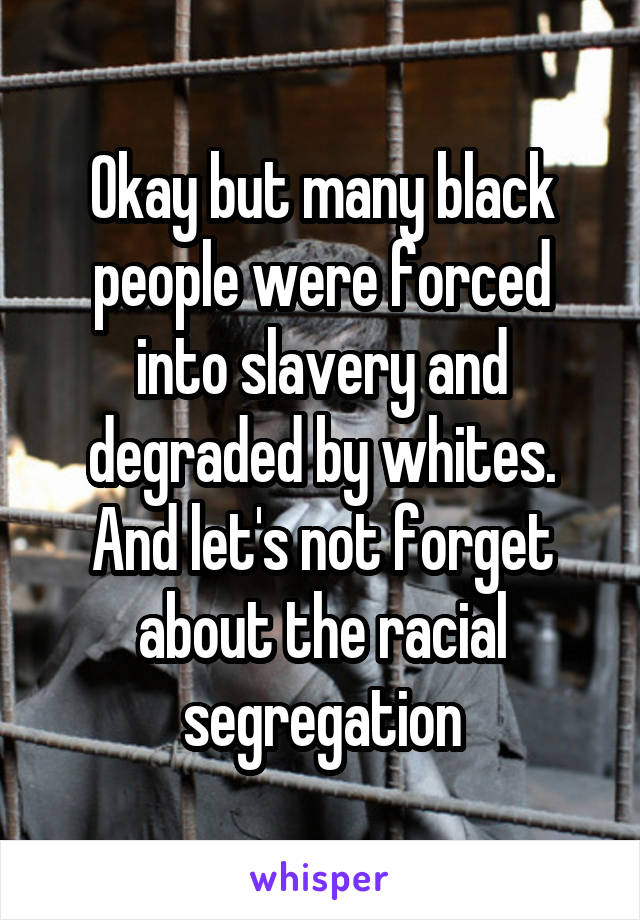 Okay but many black people were forced into slavery and degraded by whites. And let's not forget about the racial segregation
