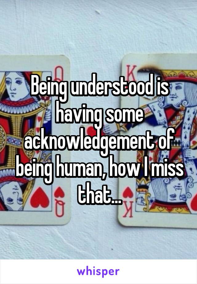 Being understood is having some acknowledgement of being human, how I miss that...