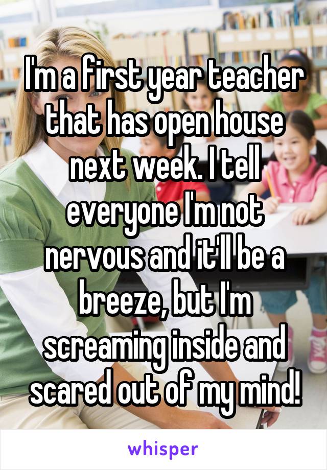 I'm a first year teacher that has open house next week. I tell everyone I'm not nervous and it'll be a breeze, but I'm screaming inside and scared out of my mind!