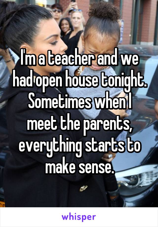 I'm a teacher and we had open house tonight.
Sometimes when I meet the parents, everything starts to make sense.
