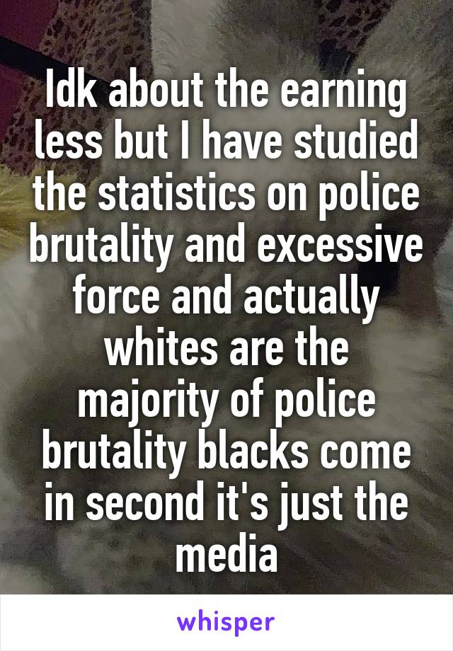 Idk about the earning less but I have studied the statistics on police brutality and excessive force and actually whites are the majority of police brutality blacks come in second it's just the media