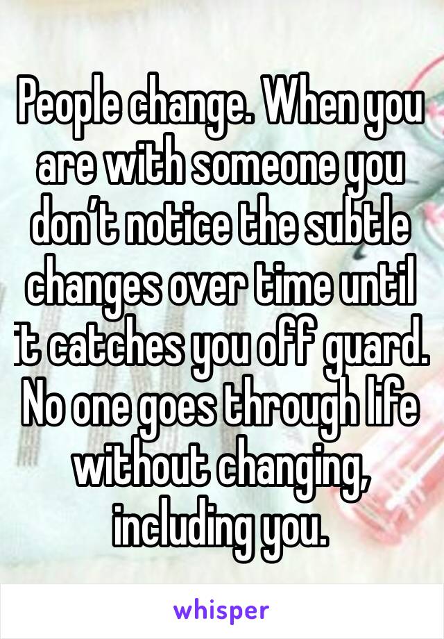 People change. When you are with someone you don’t notice the subtle changes over time until it catches you off guard.  No one goes through life without changing, including you. 