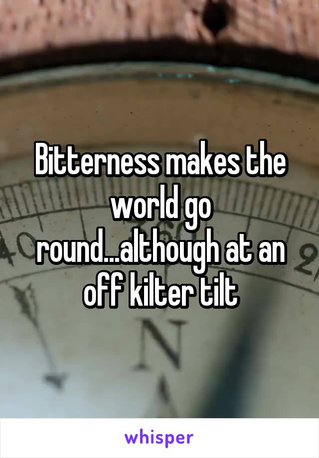 Bitterness makes the world go round...although at an off kilter tilt