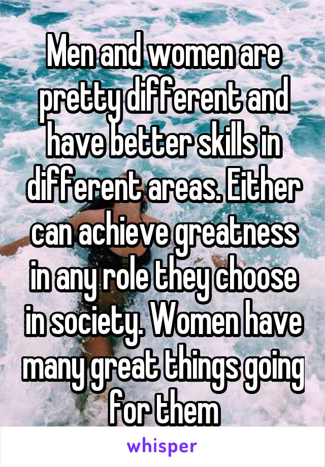 Men and women are pretty different and have better skills in different areas. Either can achieve greatness in any role they choose in society. Women have many great things going for them