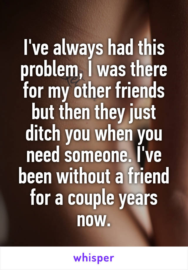 I've always had this problem, I was there for my other friends but then they just ditch you when you need someone. I've been without a friend for a couple years now.