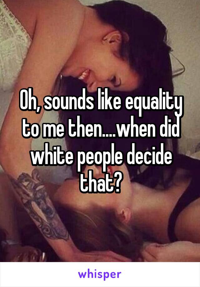 Oh, sounds like equality to me then....when did white people decide that?