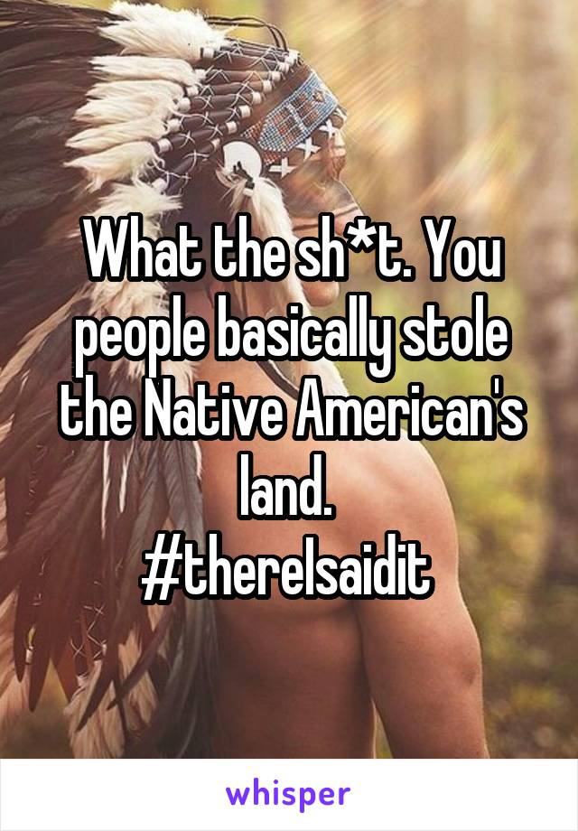 What the sh*t. You people basically stole the Native American's land. 
#thereIsaidit 