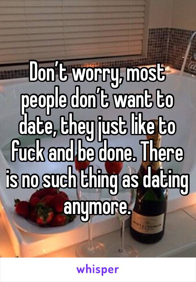 Don’t worry, most people don’t want to date, they just like to fuck and be done. There is no such thing as dating anymore. 