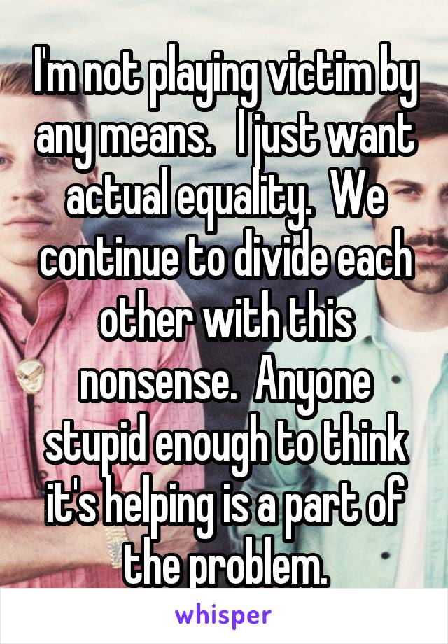 I'm not playing victim by any means.   I just want actual equality.  We continue to divide each other with this nonsense.  Anyone stupid enough to think it's helping is a part of the problem.