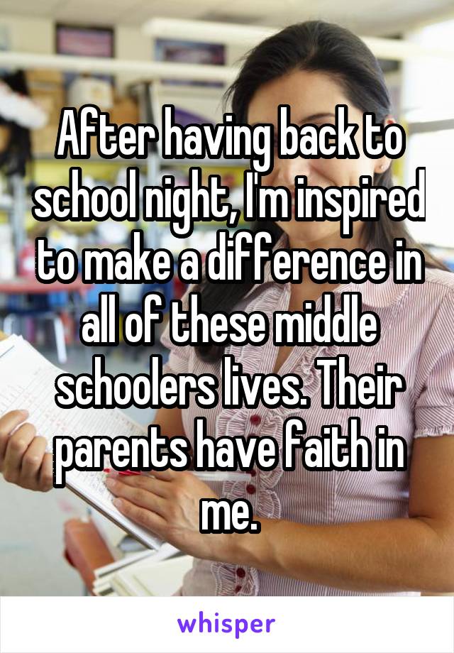 After having back to school night, I'm inspired to make a difference in all of these middle schoolers lives. Their parents have faith in me.