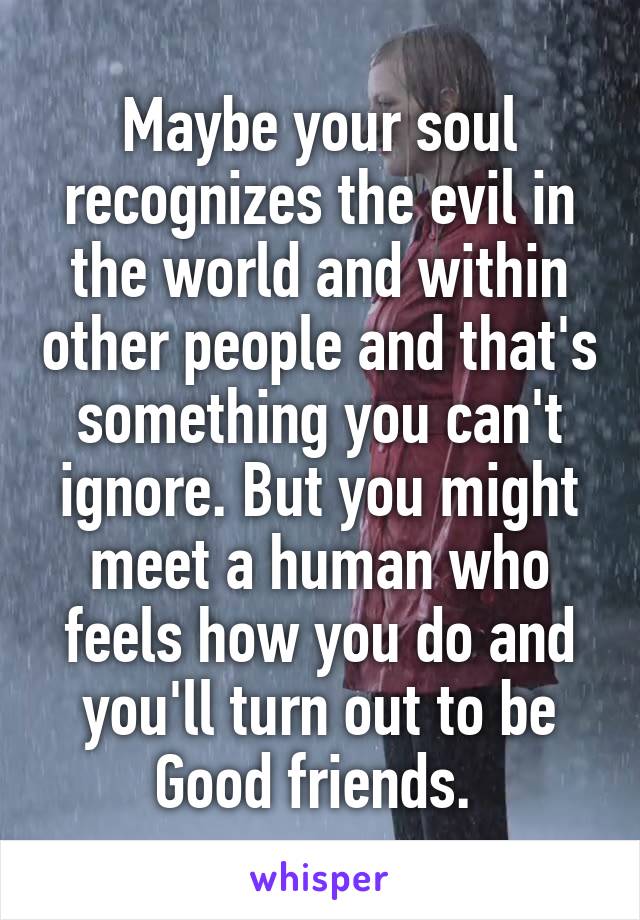 Maybe your soul recognizes the evil in the world and within other people and that's something you can't ignore. But you might meet a human who feels how you do and you'll turn out to be Good friends. 