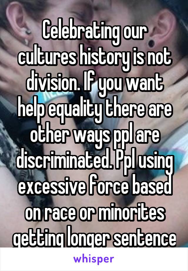 Celebrating our cultures history is not division. If you want help equality there are other ways ppl are discriminated. Ppl using excessive force based on race or minorites getting longer sentence