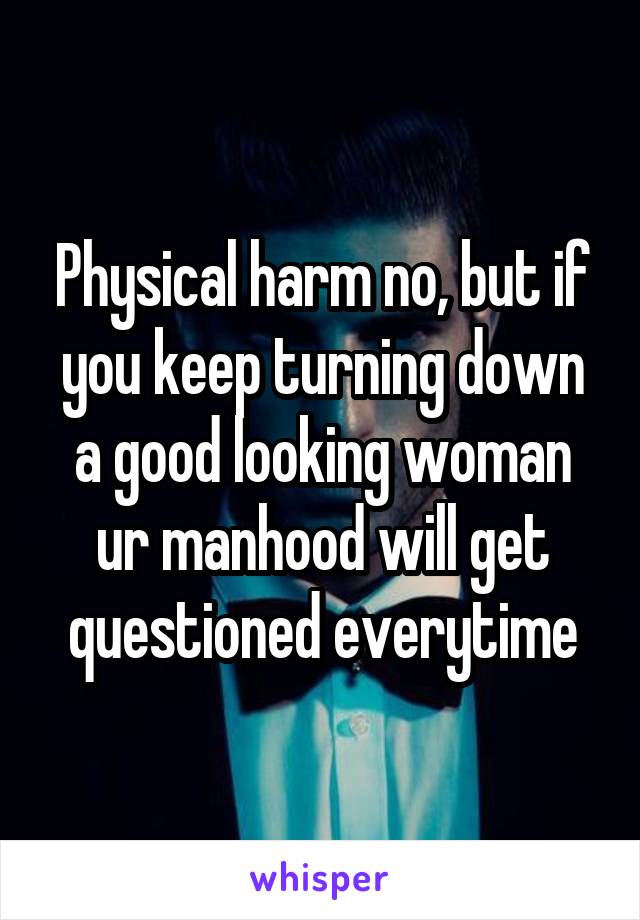 Physical harm no, but if you keep turning down a good looking woman ur manhood will get questioned everytime
