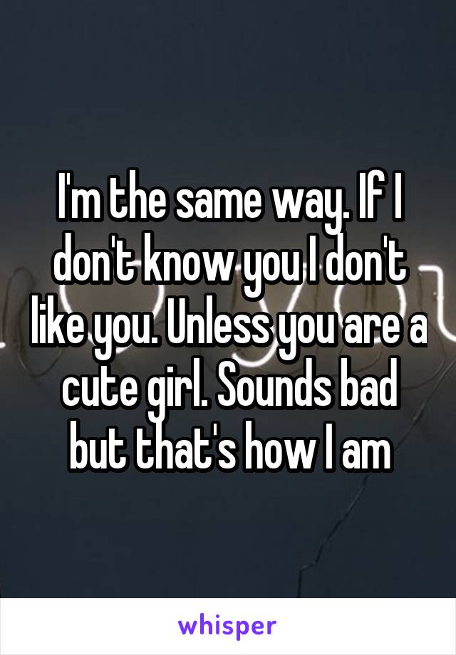 I'm the same way. If I don't know you I don't like you. Unless you are a cute girl. Sounds bad but that's how I am