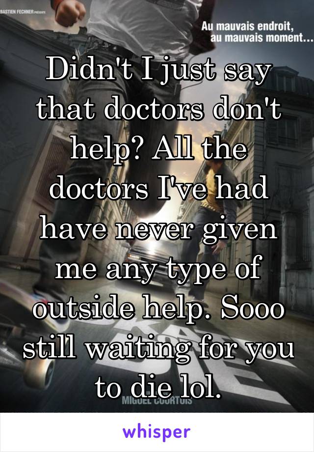 Didn't I just say that doctors don't help? All the doctors I've had have never given me any type of outside help. Sooo still waiting for you to die lol.
