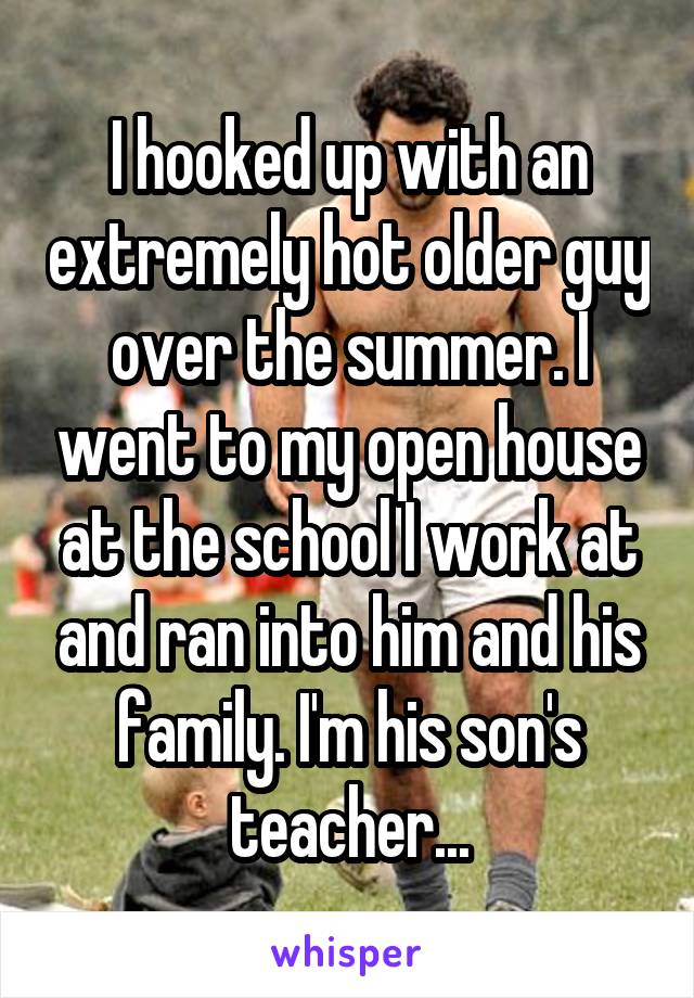 I hooked up with an extremely hot older guy over the summer. I went to my open house at the school I work at and ran into him and his family. I'm his son's teacher...