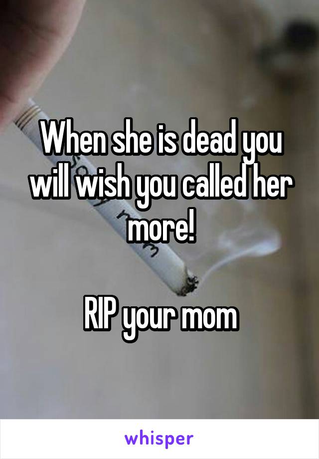 When she is dead you will wish you called her more!

RIP your mom