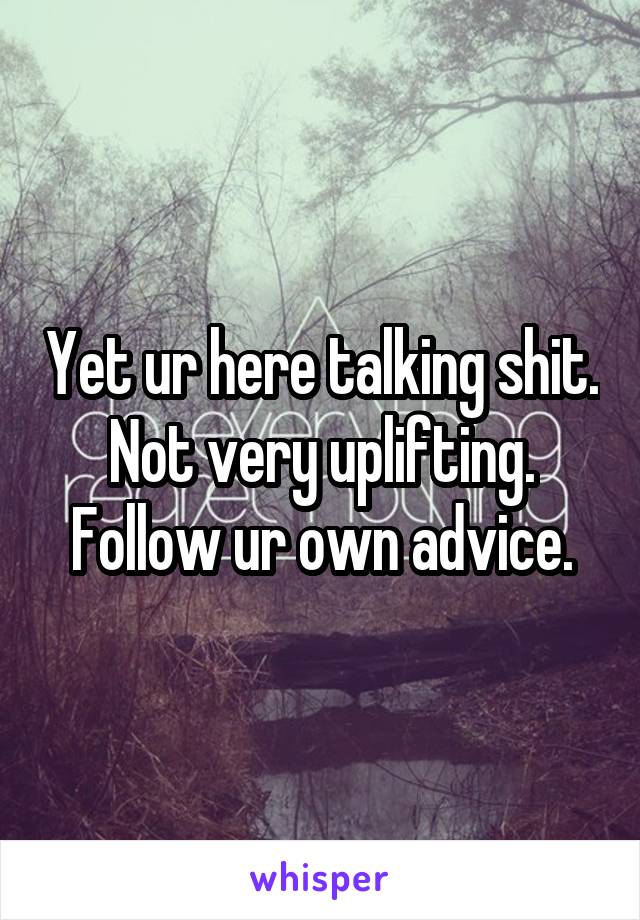 Yet ur here talking shit. Not very uplifting. Follow ur own advice.