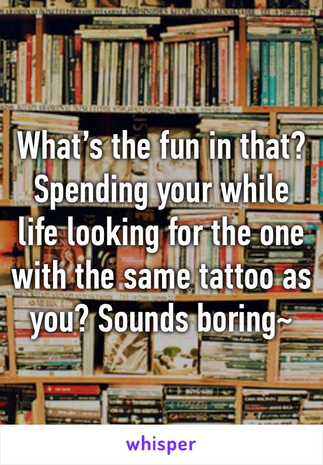 What’s the fun in that? Spending your while life looking for the one with the same tattoo as you? Sounds boring~