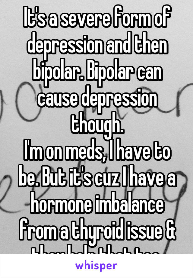 It's a severe form of depression and then bipolar. Bipolar can cause depression though.
I'm on meds, I have to be. But it's cuz I have a hormone imbalance from a thyroid issue & they help that too.