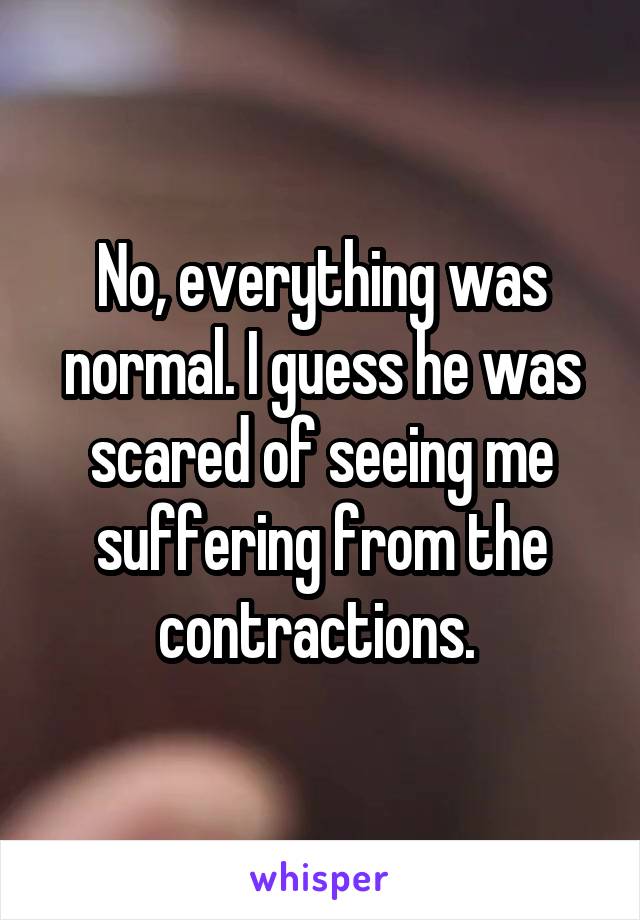 No, everything was normal. I guess he was scared of seeing me suffering from the contractions. 