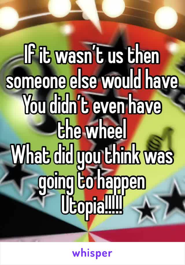 If it wasn’t us then someone else would have
You didn’t even have the wheel 
What did you think was going to happen 
Utopia!!!!!