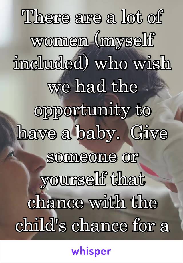 There are a lot of women (myself included) who wish we had the opportunity to have a baby.  Give someone or yourself that chance with the child's chance for a great life. 